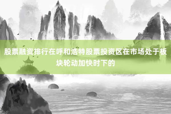 股票融资排行在呼和浩特股票投资区在市场处于板块轮动加快时下的