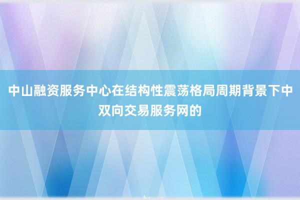 中山融资服务中心在结构性震荡格局周期背景下中双向交易服务网的