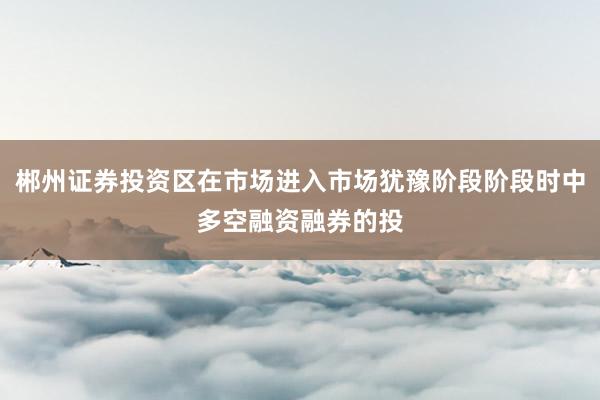 郴州证券投资区在市场进入市场犹豫阶段阶段时中多空融资融券的投