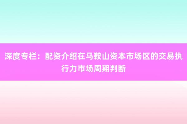 深度专栏：配资介绍在马鞍山资本市场区的交易执行力市场周期判断