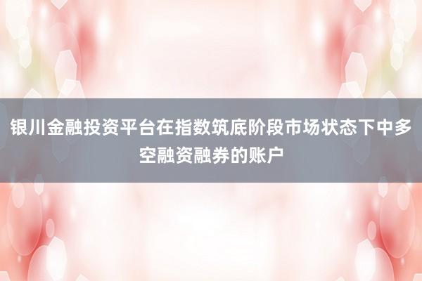 银川金融投资平台在指数筑底阶段市场状态下中多空融资融券的账户