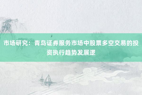 市场研究：青岛证券服务市场中股票多空交易的投资执行趋势发展逻