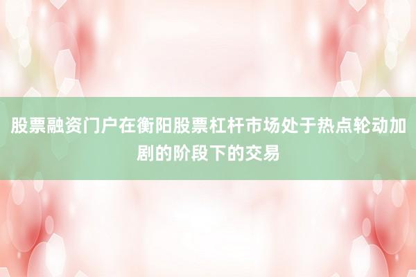 股票融资门户在衡阳股票杠杆市场处于热点轮动加剧的阶段下的交易