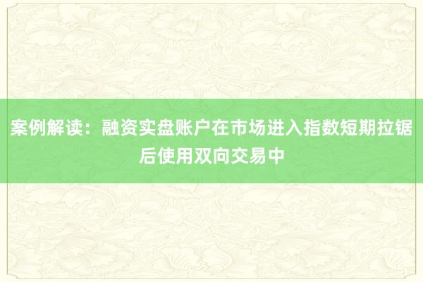 案例解读：融资实盘账户在市场进入指数短期拉锯后使用双向交易中