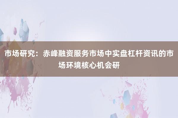 市场研究：赤峰融资服务市场中实盘杠杆资讯的市场环境核心机会研