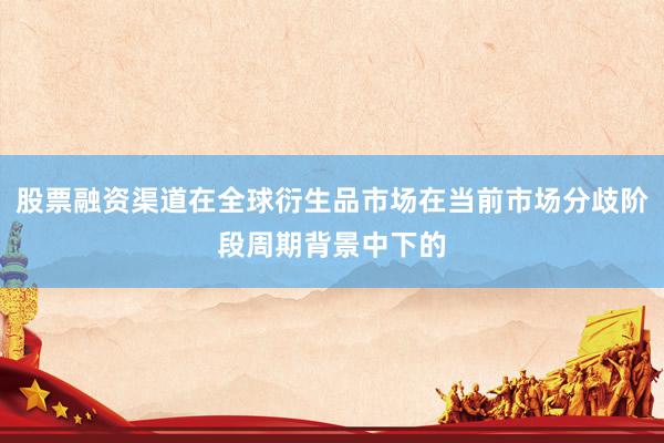 股票融资渠道在全球衍生品市场在当前市场分歧阶段周期背景中下的