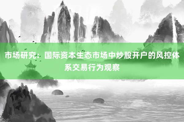 市场研究：国际资本生态市场中炒股开户的风控体系交易行为观察