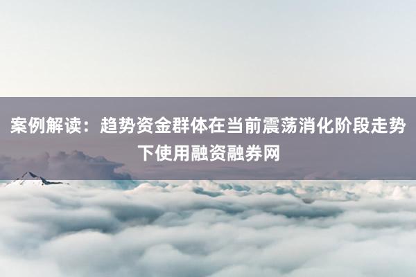 案例解读：趋势资金群体在当前震荡消化阶段走势下使用融资融券网