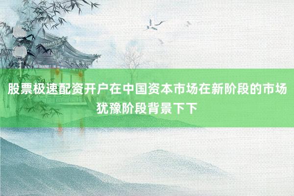 股票极速配资开户在中国资本市场在新阶段的市场犹豫阶段背景下下