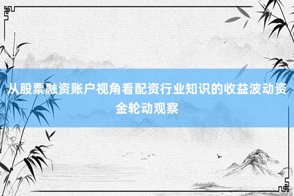 从股票融资账户视角看配资行业知识的收益波动资金轮动观察