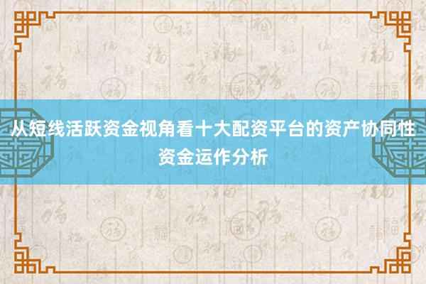 从短线活跃资金视角看十大配资平台的资产协同性资金运作分析