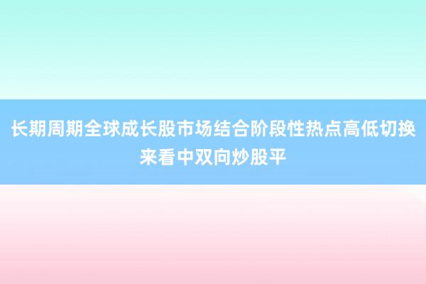 长期周期全球成长股市场结合阶段性热点高低切换来看中双向炒股平