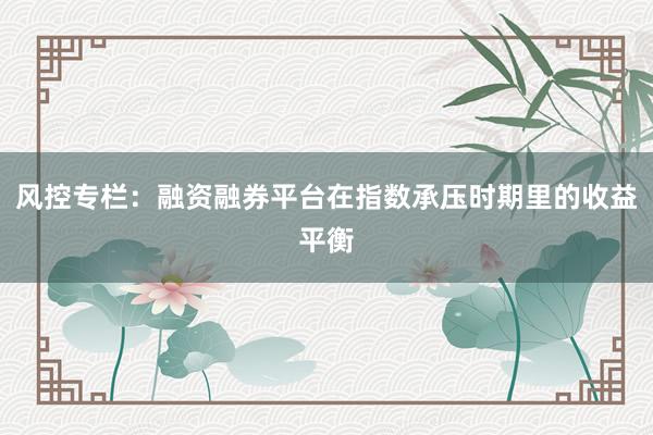 风控专栏：融资融券平台在指数承压时期里的收益平衡