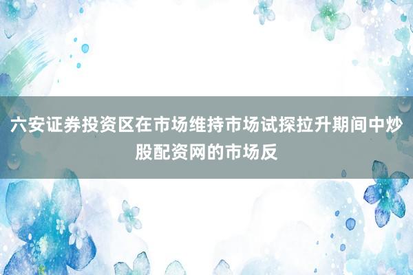 六安证券投资区在市场维持市场试探拉升期间中炒股配资网的市场反