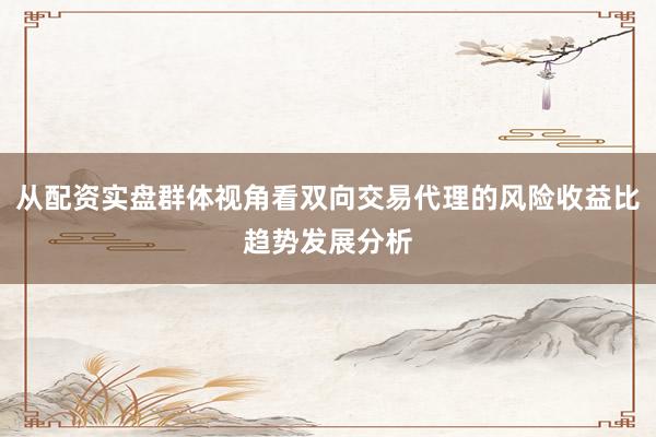 从配资实盘群体视角看双向交易代理的风险收益比趋势发展分析