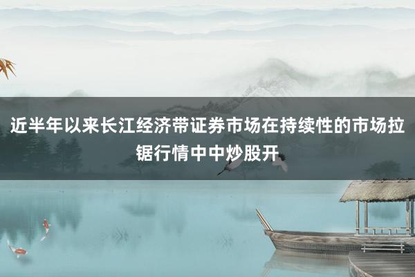 近半年以来长江经济带证券市场在持续性的市场拉锯行情中中炒股开
