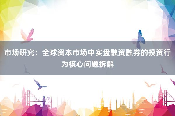 市场研究：全球资本市场中实盘融资融券的投资行为核心问题拆解