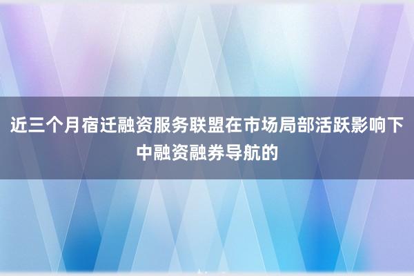 近三个月宿迁融资服务联盟在市场局部活跃影响下中融资融券导航的