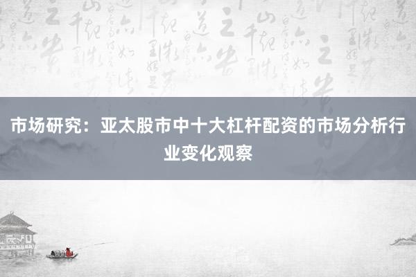 市场研究：亚太股市中十大杠杆配资的市场分析行业变化观察