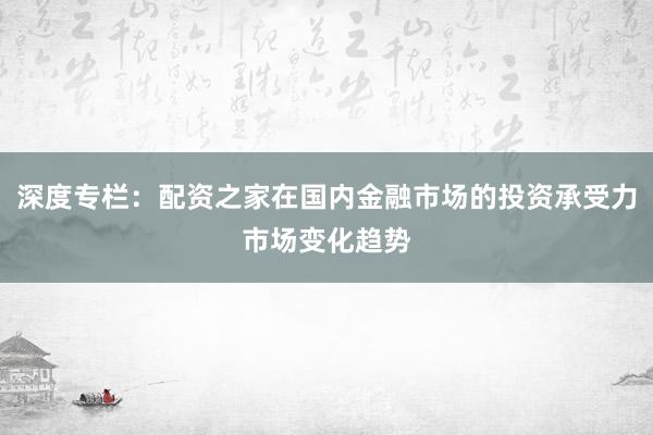 深度专栏：配资之家在国内金融市场的投资承受力市场变化趋势