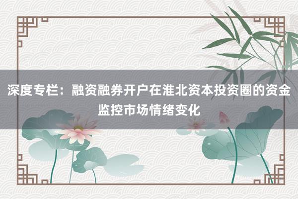 深度专栏：融资融券开户在淮北资本投资圈的资金监控市场情绪变化