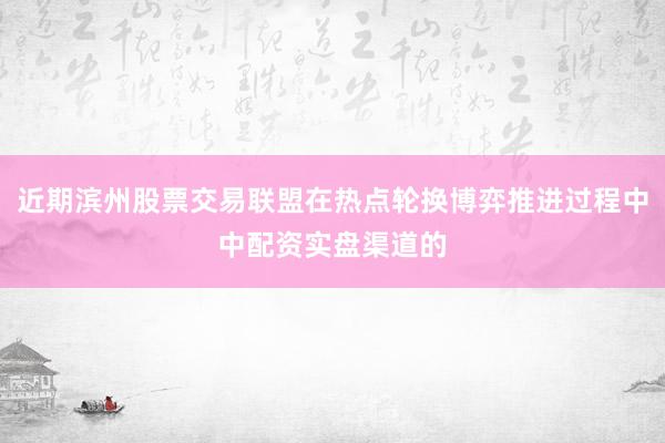 近期滨州股票交易联盟在热点轮换博弈推进过程中中配资实盘渠道的