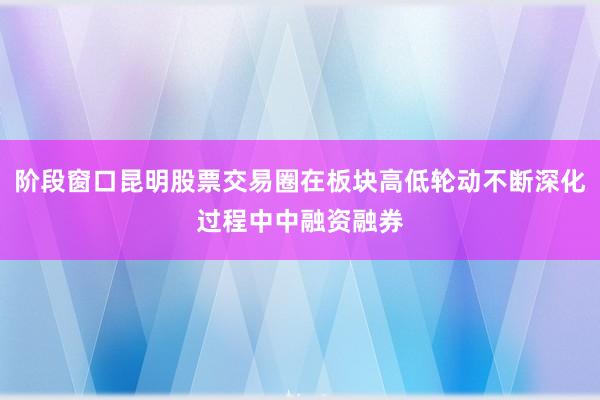 阶段窗口昆明股票交易圈在板块高低轮动不断深化过程中中融资融券