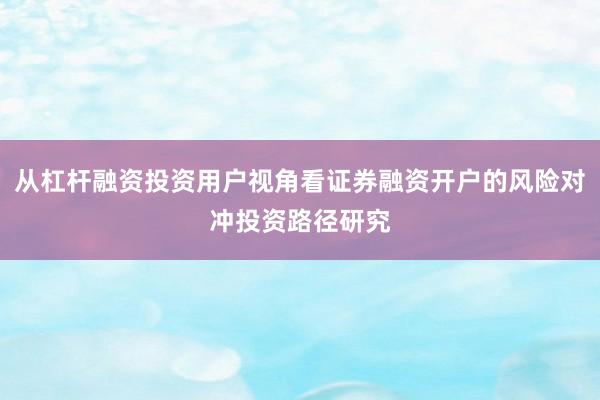 从杠杆融资投资用户视角看证券融资开户的风险对冲投资路径研究