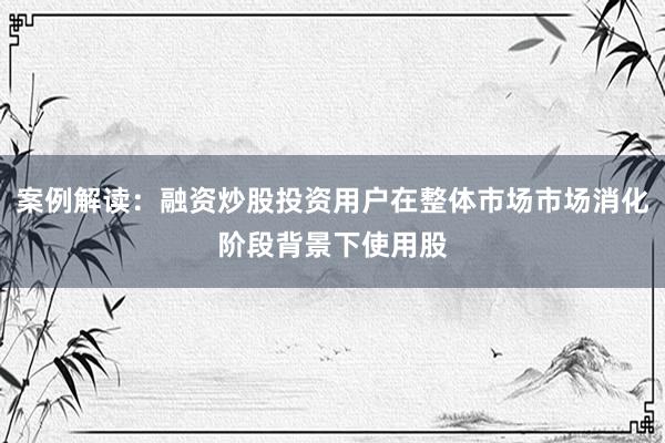 案例解读：融资炒股投资用户在整体市场市场消化阶段背景下使用股