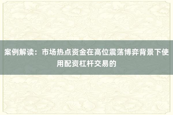 案例解读：市场热点资金在高位震荡博弈背景下使用配资杠杆交易的