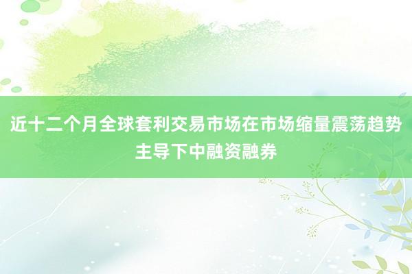 近十二个月全球套利交易市场在市场缩量震荡趋势主导下中融资融券