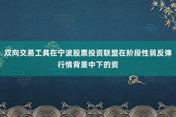 双向交易工具在宁波股票投资联盟在阶段性弱反弹行情背景中下的资