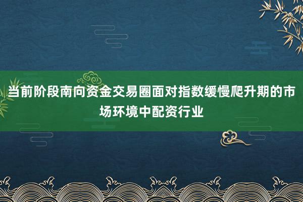 当前阶段南向资金交易圈面对指数缓慢爬升期的市场环境中配资行业