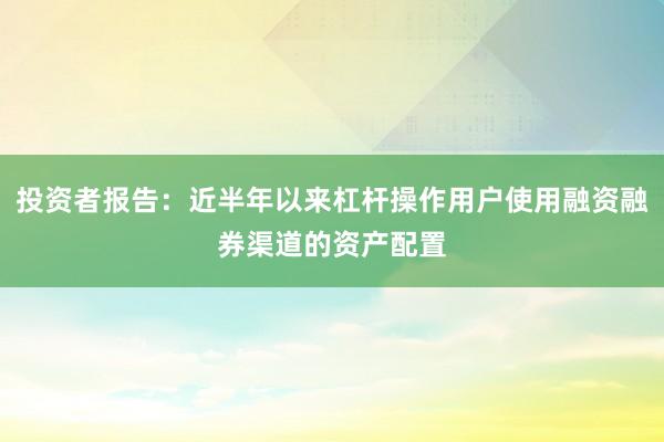 投资者报告：近半年以来杠杆操作用户使用融资融券渠道的资产配置