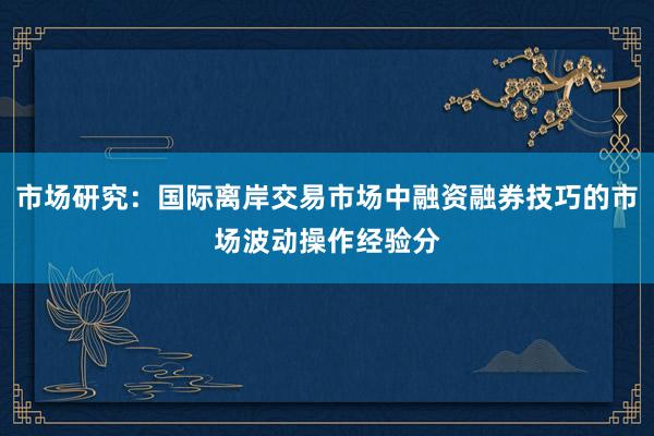 市场研究：国际离岸交易市场中融资融券技巧的市场波动操作经验分