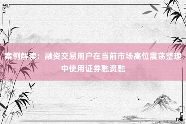 案例解读：融资交易用户在当前市场高位震荡整理中使用证券融资融