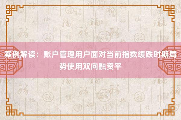 案例解读：账户管理用户面对当前指数缓跌时期局势使用双向融资平