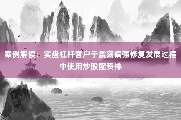 案例解读：实盘杠杆客户于震荡偏强修复发展过程中使用炒股配资排