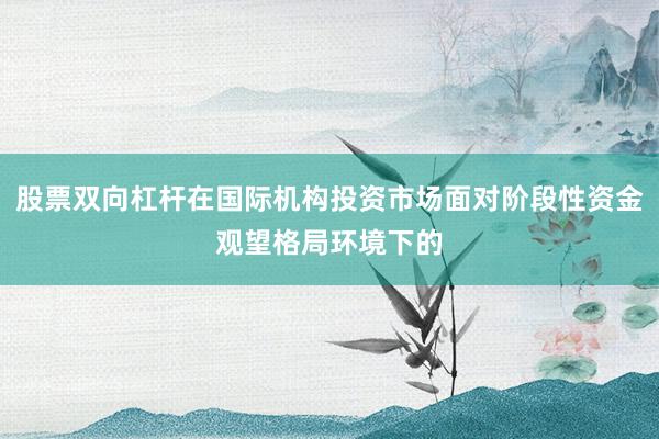 股票双向杠杆在国际机构投资市场面对阶段性资金观望格局环境下的