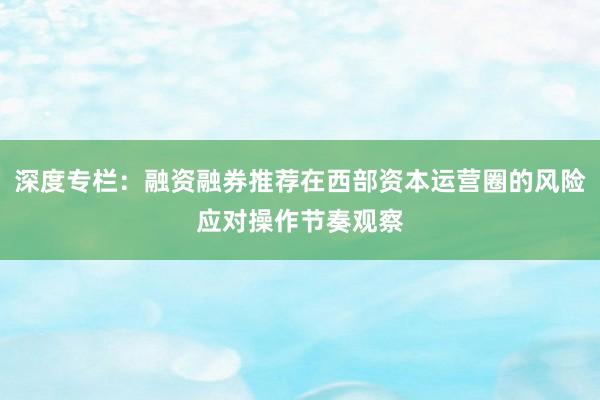 深度专栏：融资融券推荐在西部资本运营圈的风险应对操作节奏观察