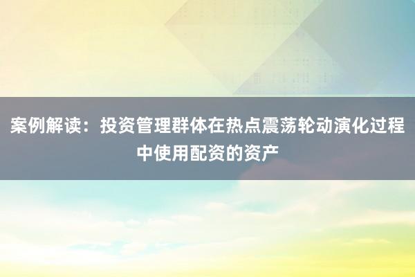 案例解读：投资管理群体在热点震荡轮动演化过程中使用配资的资产
