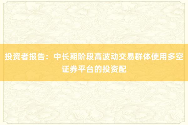 投资者报告：中长期阶段高波动交易群体使用多空证券平台的投资配