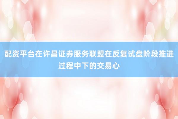 配资平台在许昌证券服务联盟在反复试盘阶段推进过程中下的交易心