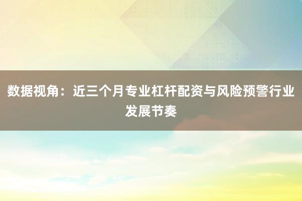 数据视角：近三个月专业杠杆配资与风险预警行业发展节奏