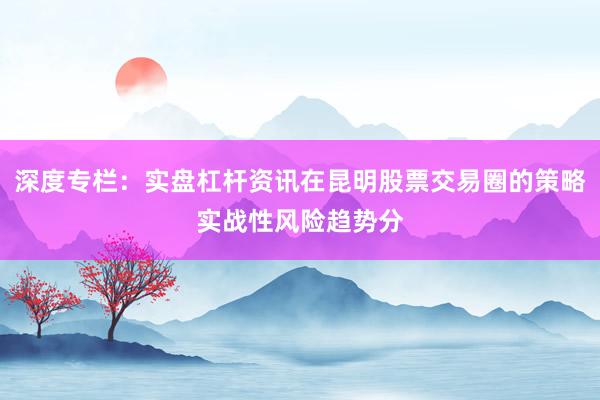 深度专栏：实盘杠杆资讯在昆明股票交易圈的策略实战性风险趋势分