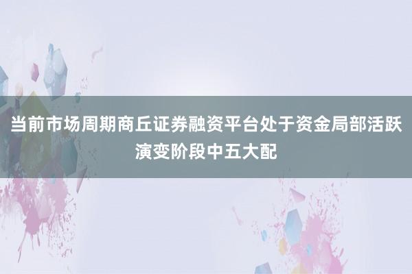 当前市场周期商丘证券融资平台处于资金局部活跃演变阶段中五大配