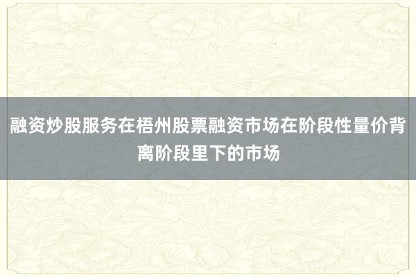 融资炒股服务在梧州股票融资市场在阶段性量价背离阶段里下的市场