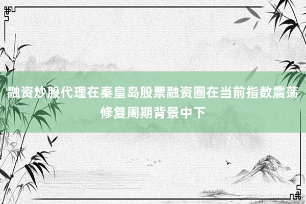 融资炒股代理在秦皇岛股票融资圈在当前指数震荡修复周期背景中下