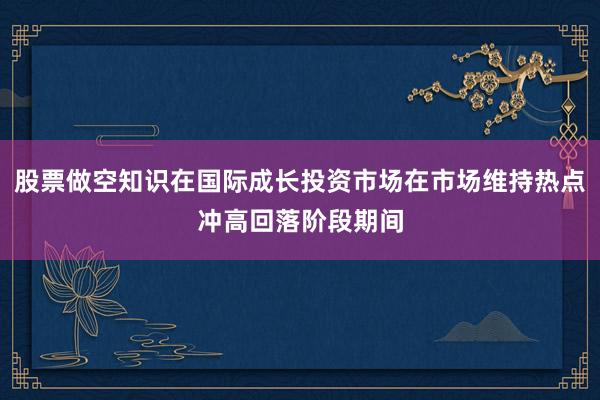 股票做空知识在国际成长投资市场在市场维持热点冲高回落阶段期间