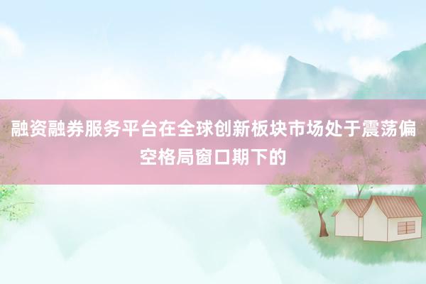 融资融券服务平台在全球创新板块市场处于震荡偏空格局窗口期下的